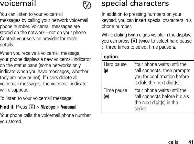 41callsvoicemailYou can listen to your voicemail messages by calling your network voicemail phone number. Voicemail messages are stored on the network—not on your phone. Contact your service provider for more details.When you receive a voicemail message, your phone displays a new voicemail indicator on the status pane (some networks only indicate when you have messages, whether they are new or not). If users delete all voicemail messages, the voicemail indicator will disappear.To listen to your voicemail message:Find it: Press M &gt; Messages &gt; VoicemailYour phone calls the voicemail phone number you stored.special charactersIn addition to pressing numbers on your keypad, you can insert special characters in a phone number.While dialing (with digits visible in the display), you can press * twice to select hard pause p, three times to select time pause w.optionHard pause (p)Your phone waits until the call connects, then prompts you for confirmation before it dials the next digit(s).Time pause (w)Your phone waits until the call connects before it dials the next digit(s) in the series.