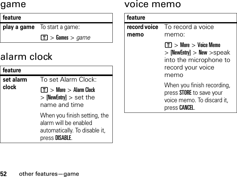 52other features—gamegamealarm clockvoice memofeatureplay a gameTo start a game:M &gt; Games &gt; gamefeatureset alarm clockTo set Alarm Clock:M &gt; More &gt; Alarm Clock &gt; [NewEntry] &gt; set the name and timeWhen you finish setting, the alarm will be enabled automatically. To disable it, press DISABLE.featurerecord voice memoTo record a voice memo:M &gt; More &gt; Voice Memo&gt; [NewEntry] &gt; New &gt;speak into the microphone to record your voice memoWhen you finish recording, press STORE to save your voice memo. To discard it, press CANCEL.