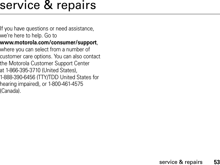 53service &amp; repairsservice &amp; repairsIf you have questions or need assistance, we’re here to help. Go to www.motorola.com/consumer/support, where you can select from a number of customer care options. You can also contact the Motorola Customer Support Center at 1-866-395-3710 (United States), 1-888-390-6456 (TTY/TDD United States for hearing impaired), or 1-800-461-4575 (Canada).