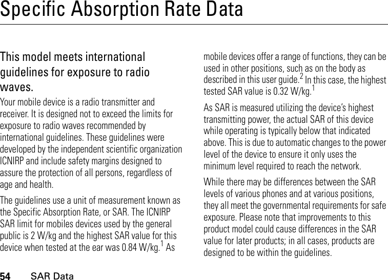 54SAR DataSpecific Absorption Rate DataSAR DataThis model meets international guidelines for exposure to radio waves.Your mobile device is a radio transmitter and receiver. It is designed not to exceed the limits for exposure to radio waves recommended by international guidelines. These guidelines were developed by the independent scientific organization ICNIRP and include safety margins designed to assure the protection of all persons, regardless of age and health.The guidelines use a unit of measurement known as the Specific Absorption Rate, or SAR. The ICNIRP SAR limit for mobiles devices used by the general public is 2 W/kg and the highest SAR value for this device when tested at the ear was 0.84 W/kg.1 As mobile devices offer a range of functions, they can be used in other positions, such as on the body as described in this user guide.2 In this case, the highest tested SAR value is 0.32 W/kg.1As SAR is measured utilizing the device’s highest transmitting power, the actual SAR of this device while operating is typically below that indicated above. This is due to automatic changes to the power level of the device to ensure it only uses the minimum level required to reach the network.While there may be differences between the SAR levels of various phones and at various positions, they all meet the governmental requirements for safe exposure. Please note that improvements to this product model could cause differences in the SAR value for later products; in all cases, products are designed to be within the guidelines.