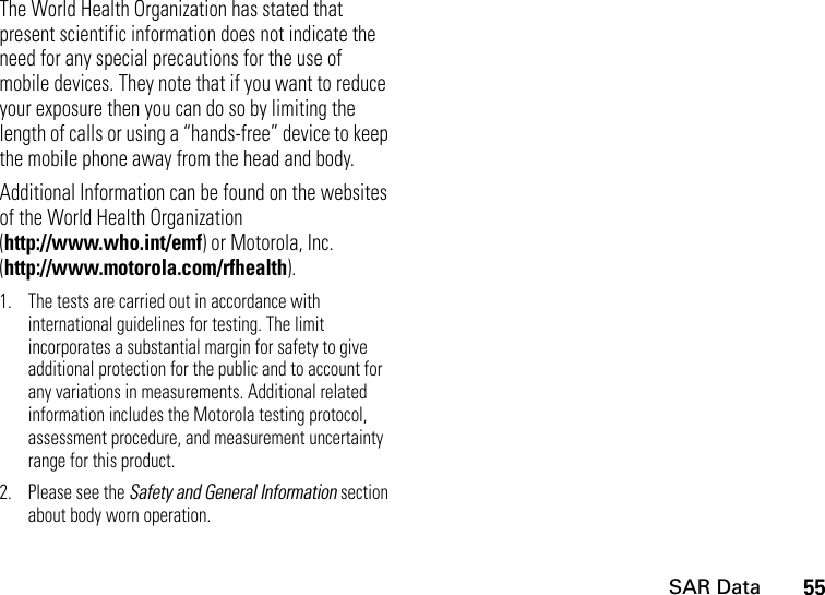 SAR Data55The World Health Organization has stated that present scientific information does not indicate the need for any special precautions for the use of mobile devices. They note that if you want to reduce your exposure then you can do so by limiting the length of calls or using a “hands-free” device to keep the mobile phone away from the head and body.Additional Information can be found on the websites of the World Health Organization(http://www.who.int/emf) or Motorola, Inc. (http://www.motorola.com/rfhealth).1. The tests are carried out in accordance with international guidelines for testing. The limit incorporates a substantial margin for safety to give additional protection for the public and to account for any variations in measurements. Additional related information includes the Motorola testing protocol, assessment procedure, and measurement uncertainty range for this product.2. Please see the Safety and General Information section about body worn operation.