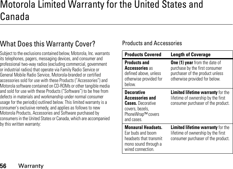 56WarrantyMotorola Limited Warranty for the United States and CanadaWarrantyWhat Does this Warranty Cover?Subject to the exclusions contained below, Motorola, Inc. warrants its telephones, pagers, messaging devices, and consumer and professional two-way radios (excluding commercial, government or industrial radios) that operate via Family Radio Service or General Mobile Radio Service, Motorola-branded or certified accessories sold for use with these Products (“Accessories”) and Motorola software contained on CD-ROMs or other tangible media and sold for use with these Products (“Software”) to be free from defects in materials and workmanship under normal consumer usage for the period(s) outlined below. This limited warranty is a consumer&apos;s exclusive remedy, and applies as follows to new Motorola Products, Accessories and Software purchased by consumers in the United States or Canada, which are accompanied by this written warranty:Products and AccessoriesProducts Covered Length of CoverageProducts and Accessories as defined above, unless otherwise provided for below.One (1) year from the date of purchase by the first consumer purchaser of the product unless otherwise provided for below.Decorative Accessories and Cases. Decorative covers, bezels, PhoneWrap™ covers and cases.Limited lifetime warranty for the lifetime of ownership by the first consumer purchaser of the product.Monaural Headsets. Ear buds and boom headsets that transmit mono sound through a wired connection.Limited lifetime warranty for the lifetime of ownership by the first consumer purchaser of the product.