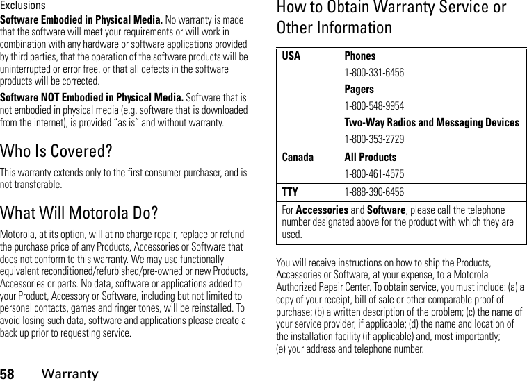 58WarrantyExclusionsSoftware Embodied in Physical Media. No warranty is made that the software will meet your requirements or will work in combination with any hardware or software applications provided by third parties, that the operation of the software products will be uninterrupted or error free, or that all defects in the software products will be corrected.Software NOT Embodied in Physical Media. Software that is not embodied in physical media (e.g. software that is downloaded from the internet), is provided “as is” and without warranty.Who Is Covered?This warranty extends only to the first consumer purchaser, and is not transferable.What Will Motorola Do?Motorola, at its option, will at no charge repair, replace or refund the purchase price of any Products, Accessories or Software that does not conform to this warranty. We may use functionally equivalent reconditioned/refurbished/pre-owned or new Products, Accessories or parts. No data, software or applications added to your Product, Accessory or Software, including but not limited to personal contacts, games and ringer tones, will be reinstalled. To avoid losing such data, software and applications please create a back up prior to requesting service.How to Obtain Warranty Service or Other InformationYou will receive instructions on how to ship the Products, Accessories or Software, at your expense, to a Motorola Authorized Repair Center. To obtain service, you must include: (a) a copy of your receipt, bill of sale or other comparable proof of purchase; (b) a written description of the problem; (c) the name of your service provider, if applicable; (d) the name and location of the installation facility (if applicable) and, most importantly; (e) your address and telephone number.USA Phones1-800-331-6456Pagers1-800-548-9954Two-Way Radios and Messaging Devices1-800-353-2729Canada All Products1-800-461-4575TTY1-888-390-6456For Accessories and Software, please call the telephone number designated above for the product with which they are used.