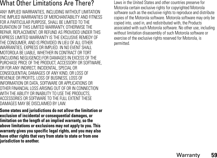 Warranty59What Other Limitations Are There?ANY IMPLIED WARRANTIES, INCLUDING WITHOUT LIMITATION THE IMPLIED WARRANTIES OF MERCHANTABILITY AND FITNESS FOR A PARTICULAR PURPOSE, SHALL BE LIMITED TO THE DURATION OF THIS LIMITED WARRANTY, OTHERWISE THE REPAIR, REPLACEMENT, OR REFUND AS PROVIDED UNDER THIS EXPRESS LIMITED WARRANTY IS THE EXCLUSIVE REMEDY OF THE CONSUMER, AND IS PROVIDED IN LIEU OF ALL OTHER WARRANTIES, EXPRESS OR IMPLIED. IN NO EVENT SHALL MOTOROLA BE LIABLE, WHETHER IN CONTRACT OR TORT (INCLUDING NEGLIGENCE) FOR DAMAGES IN EXCESS OF THE PURCHASE PRICE OF THE PRODUCT, ACCESSORY OR SOFTWARE, OR FOR ANY INDIRECT, INCIDENTAL, SPECIAL OR CONSEQUENTIAL DAMAGES OF ANY KIND, OR LOSS OF REVENUE OR PROFITS, LOSS OF BUSINESS, LOSS OF INFORMATION OR DATA, SOFTWARE OR APPLICATIONS OR OTHER FINANCIAL LOSS ARISING OUT OF OR IN CONNECTION WITH THE ABILITY OR INABILITY TO USE THE PRODUCTS, ACCESSORIES OR SOFTWARE TO THE FULL EXTENT THESE DAMAGES MAY BE DISCLAIMED BY LAW.Some states and jurisdictions do not allow the limitation or exclusion of incidental or consequential damages, or limitation on the length of an implied warranty, so the above limitations or exclusions may not apply to you. This warranty gives you specific legal rights, and you may also have other rights that vary from state to state or from one jurisdiction to another.Laws in the United States and other countries preserve for Motorola certain exclusive rights for copyrighted Motorola software such as the exclusive rights to reproduce and distribute copies of the Motorola software. Motorola software may only be copied into, used in, and redistributed with, the Products associated with such Motorola software. No other use, including without limitation disassembly of such Motorola software or exercise of the exclusive rights reserved for Motorola, is permitted.