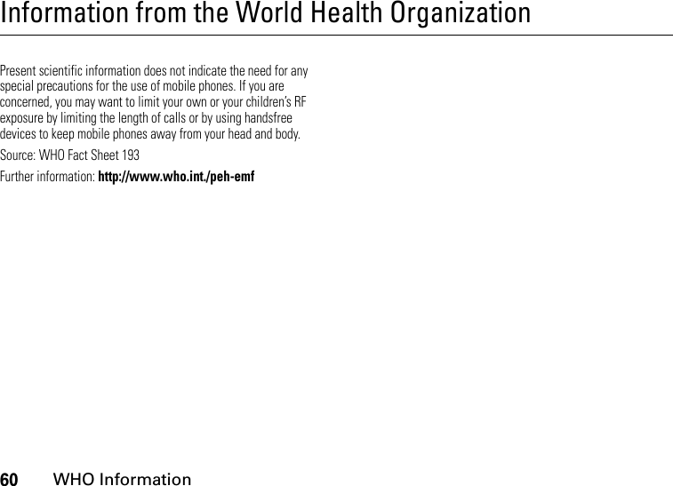 60WHO InformationInformation from the World Health OrganizationWHO InformationPresent scientific information does not indicate the need for any special precautions for the use of mobile phones. If you are concerned, you may want to limit your own or your children’s RF exposure by limiting the length of calls or by using handsfree devices to keep mobile phones away from your head and body.Source: WHO Fact Sheet 193Further information: http://www.who.int./peh-emf