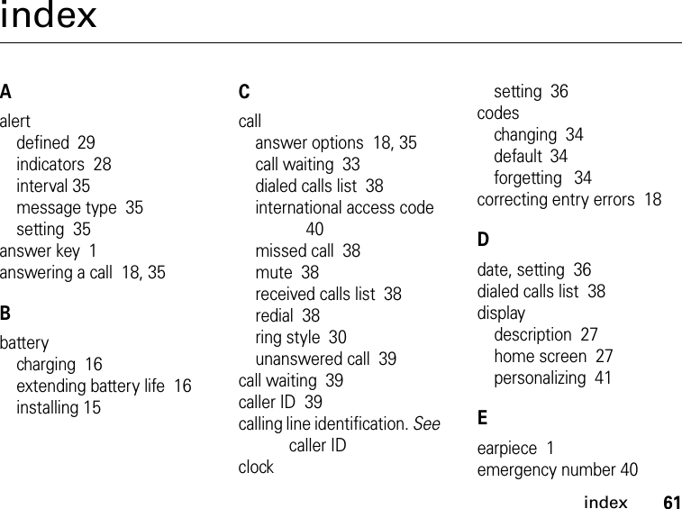 61indexindexAalertdefined 29indicators  28interval 35message type  35setting  35answer key  1answering a call  18, 35Bbatterycharging  16extending battery life  16installing 15Ccallanswer options  18, 35call waiting  33dialed calls list  38international access code 40missed call  38mute  38received calls list  38redial  38ring style  30unanswered call  39call waiting  39caller ID  39calling line identification. See caller IDclocksetting  36codeschanging  34default 34forgetting 34correcting entry errors  18Ddate, setting  36dialed calls list  38displaydescription  27home screen  27personalizing  41Eearpiece  1emergency number 40