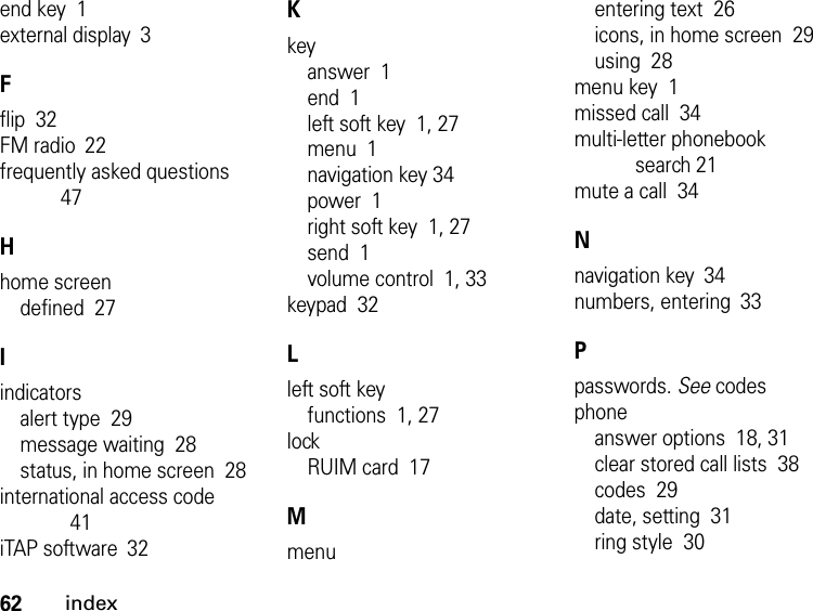 62indexend key  1external display 3Fflip  32FM radio 22frequently asked questions  47Hhome screendefined  27Iindicatorsalert type  29message waiting  28status, in home screen  28international access code 41iTAP software 32Kkeyanswer  1end  1left soft key  1, 27menu  1navigation key 34power  1right soft key  1, 27send  1volume control  1, 33keypad  32Lleft soft keyfunctions  1, 27lockRUIM card  17Mmenuentering text  26icons, in home screen  29using  28menu key  1missed call  34multi-letter phonebook search 21mute a call  34Nnavigation key 34numbers, entering 33Ppasswords. See codesphoneanswer options  18, 31clear stored call lists  38codes  29date, setting  31ring style  30