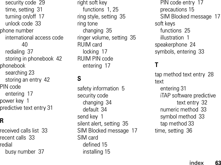 63indexsecurity code  29time, setting  31turning on/off 17unlock code 33phone numberinternational access code  40redialing  37storing in phonebook 42phonebooksearching 23storing an entry 42PIN codeentering  17power key  1predictive text entry 31Rreceived calls list  33recent calls  33redialbusy number  37right soft keyfunctions  1, 25ring style, setting  35ring tonechanging  35ringer volume, setting  35RUIM cardlocking  17RUIM PIN codeentering  17Ssafety information  5security codechanging 34default 34send key  1silent alert, setting  35SIM Blocked message  17SIM carddefined 15installing 15PIN code entry  17precautions 15SIM Blocked message  17soft keysfunctions  25illustration  1speakerphone 24symbols, entering 33Ttap method text entry  28textentering 31iTAP software predictive text entry 32numeric method 33symbol method 33tap method 33time, setting  36