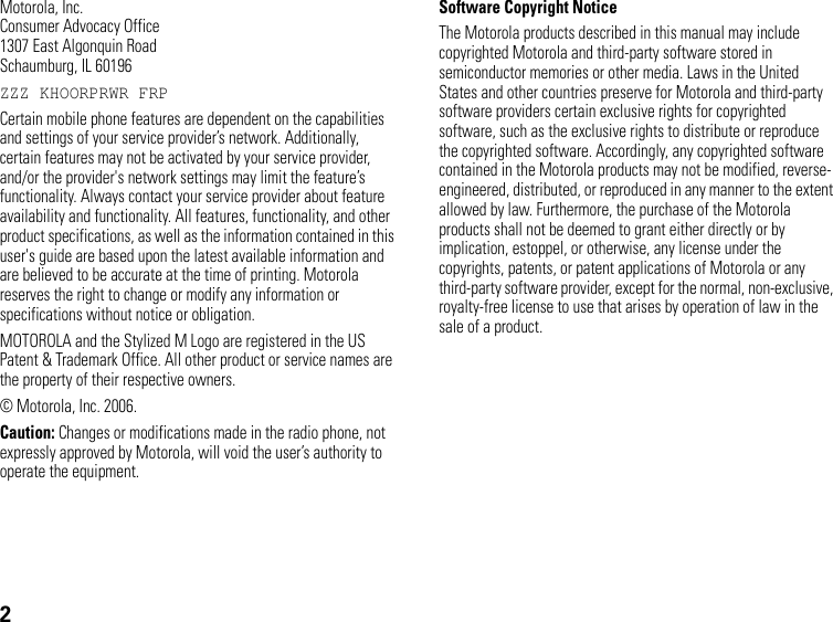 2Motorola, Inc.Consumer Advocacy Office1307 East Algonquin RoadSchaumburg, IL 60196ZZZKHOORPRWRFRPCertain mobile phone features are dependent on the capabilities and settings of your service provider’s network. Additionally, certain features may not be activated by your service provider, and/or the provider&apos;s network settings may limit the feature’s functionality. Always contact your service provider about feature availability and functionality. All features, functionality, and other product specifications, as well as the information contained in this user&apos;s guide are based upon the latest available information and are believed to be accurate at the time of printing. Motorola reserves the right to change or modify any information or specifications without notice or obligation.MOTOROLA and the Stylized M Logo are registered in the US Patent &amp; Trademark Office. All other product or service names are the property of their respective owners.  © Motorola, Inc. 2006.Caution: Changes or modifications made in the radio phone, not expressly approved by Motorola, will void the user’s authority to operate the equipment.Software Copyright Notice The Motorola products described in this manual may include copyrighted Motorola and third-party software stored in semiconductor memories or other media. Laws in the United States and other countries preserve for Motorola and third-party software providers certain exclusive rights for copyrighted software, such as the exclusive rights to distribute or reproduce the copyrighted software. Accordingly, any copyrighted software contained in the Motorola products may not be modified, reverse-engineered, distributed, or reproduced in any manner to the extent allowed by law. Furthermore, the purchase of the Motorola products shall not be deemed to grant either directly or by implication, estoppel, or otherwise, any license under the copyrights, patents, or patent applications of Motorola or any third-party software provider, except for the normal, non-exclusive, royalty-free license to use that arises by operation of law in the sale of a product.