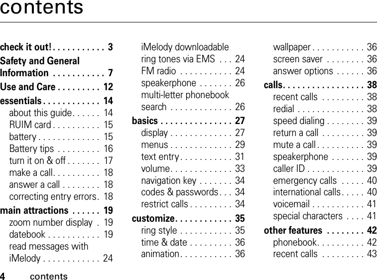 4contentscontentscheck it out! . . . . . . . . . . .  3Safety and General Information  . . . . . . . . . . .  7Use and Care . . . . . . . . .  12essentials . . . . . . . . . . . .  14about this guide. . . . . .  14RUIM card . . . . . . . . . .  15battery . . . . . . . . . . . . .  15Battery tips  . . . . . . . . .  16turn it on &amp; off . . . . . . .  17make a call. . . . . . . . . .  18answer a call . . . . . . . .  18correcting entry errors.  18main attractions  . . . . . .  19zoom number display  .  19datebook . . . . . . . . . . .  19read messages with iMelody . . . . . . . . . . . .  24iMelody downloadable ring tones via EMS  . . .  24FM radio  . . . . . . . . . . .  24speakerphone . . . . . . .  26multi-letter phonebook search  . . . . . . . . . . . . .  26basics . . . . . . . . . . . . . . .  27display . . . . . . . . . . . . .  27menus . . . . . . . . . . . . .  29text entry . . . . . . . . . . .  31volume. . . . . . . . . . . . .  33navigation key . . . . . . .  34codes &amp; passwords. . . 34restrict calls . . . . . . . . .  34customize. . . . . . . . . . . .  35ring style . . . . . . . . . . .  35time &amp; date . . . . . . . . .  36animation. . . . . . . . . . .  36wallpaper . . . . . . . . . . .  36screen saver  . . . . . . . .  36answer options . . . . . . 36calls. . . . . . . . . . . . . . . . .  38recent calls  . . . . . . . . .  38redial . . . . . . . . . . . . . .  38speed dialing . . . . . . . .  39return a call  . . . . . . . . . 39mute a call . . . . . . . . . .  39speakerphone . . . . . . .  39caller ID . . . . . . . . . . . .  39emergency calls  . . . . .  40international calls . . . . .  40voicemail . . . . . . . . . . .  41special characters  . . . .  41other features  . . . . . . . .  42phonebook. . . . . . . . . .  42recent calls  . . . . . . . . .  43