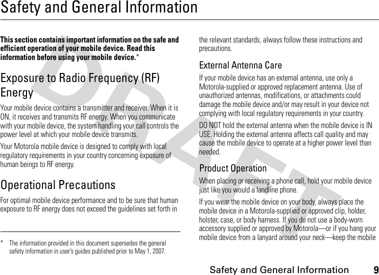 9 Safety and General InformationSafety and General InformationSafety I nformationThis section contains important information on the safe and efficient operation of your mobile device. Read this information before using your mobile device.*Exposure to Radio Frequency (RF) EnergyYour mobile device contains a transmitter and receiver. When it is ON, it receives and transmits RF energy. When you communicate with your mobile device, the system handling your call controls the power level at which your mobile device transmits.Your Motorola mobile device is designed to comply with local regulatory requirements in your country concerning exposure of human beings to RF energy.Operational PrecautionsFor optimal mobile device performance and to be sure that human exposure to RF energy does not exceed the guidelines set forth in the relevant standards, always follow these instructions and precautions.External Antenna CareIf your mobile device has an external antenna, use only a Motorola-supplied or approved replacement antenna. Use of unauthorized antennas, modifications, or attachments could damage the mobile device and/or may result in your device not complying with local regulatory requirements in your country.DO NOT hold the external antenna when the mobile device is IN USE. Holding the external antenna affects call quality and may cause the mobile device to operate at a higher power level than needed.Product OperationWhen placing or receiving a phone call, hold your mobile device just like you would a landline phone.If you wear the mobile device on your body, always place the mobile device in a Motorola-supplied or approved clip, holder, holster, case, or body harness. If you do not use a body-worn accessory supplied or approved by Motorola—or if you hang your mobile device from a lanyard around your neck—keep the mobile * The information provided in this document supersedes the general safety information in user’s guides published prior to May 1, 2007.