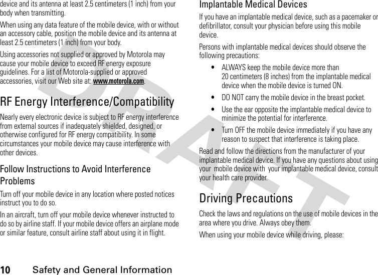 10 Safety and General Informationdevice and its antenna at least 2.5 centimeters (1 inch) from your body when transmitting.When using any data feature of the mobile device, with or without an accessory cable, position the mobile device and its antenna at least 2.5 centimeters (1 inch) from your body.Using accessories not supplied or approved by Motorola may cause your mobile device to exceed RF energy exposure guidelines. For a list of Motorola-supplied or approved accessories, visit our Web site at: www.motorola.com.RF Energy Interference/CompatibilityNearly every electronic device is subject to RF energy interference from external sources if inadequately shielded, designed, or otherwise configured for RF energy compatibility. In some circumstances your mobile device may cause interference with other devices.Follow Instructions to Avoid Interference ProblemsTurn off your mobile device in any location where posted notices instruct you to do so.In an aircraft, turn off your mobile device whenever instructed to do so by airline staff. If your mobile device offers an airplane mode or similar feature, consult airline staff about using it in flight.Implantable Medical DevicesIf you have an implantable medical device, such as a pacemaker or defibrillator, consult your physician before using this mobile device.Persons with implantable medical devices should observe the following precautions:•ALWAYS keep the mobile device more than 20 centimeters (8 inches) from the implantable medical device when the mobile device is turned ON.•DO NOT carry the mobile device in the breast pocket.•Use the ear opposite the implantable medical device to minimize the potential for interference.•Turn OFF the mobile device immediately if you have any reason to suspect that interference is taking place.Read and follow the directions from the manufacturer of your implantable medical device. If you have any questions about using your  mobile device with  your implantable medical device, consult your health care provider.Driving PrecautionsCheck the laws and regulations on the use of mobile devices in the area where you drive. Always obey them.When using your mobile device while driving, please: