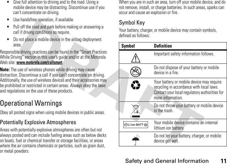 11 Safety and General Information•Give full attention to driving and to the road. Using a mobile device may be distracting. Discontinue use if you can’t concentrate on driving.•Use handsfree operation, if available.•Pull off the road and park before making or answering a call if driving conditions so require.•Do not place a mobile device in the airbag deployment area.Responsible driving practices can be found in the “Smart Practices While Driving” section in this user’s guide and/or at the Motorola Web site: www.motorola.com/callsmart.Note: The use of wireless phones while driving may cause distraction. Discontinue a call if you can’t concentrate on driving. Additionally, the use of wireless devices and their accessories may be prohibited or restricted in certain areas. Always obey the laws and regulations on the use of these products.Operational WarningsObey all posted signs when using mobile devices in public areas.Potentially Explosive AtmospheresAreas with potentially explosive atmospheres are often but not always posted and can include fueling areas such as below decks on boats, fuel or chemical transfer or storage facilities, or areas where the air contains chemicals or particles, such as grain dust, or metal powders.When you are in such an area, turn off your mobile device, and do not remove, install, or charge batteries. In such areas, sparks can occur and cause an explosion or fire.Symbol KeyYour battery, charger, or mobile device may contain symbols, defined as follows:Symbol DefinitionImportant safety information follows.Do not dispose of your battery or mobile device in a fire.Your battery or mobile device may require recycling in accordance with local laws. Contact your local regulatory authorities for more information.Do not throw your battery or mobile device in the trash.Your mobile device contains an internal lithium ion battery.Do not let your battery, charger, or mobile device get wet.032374o032376o032375o032378oLi Ion BATT