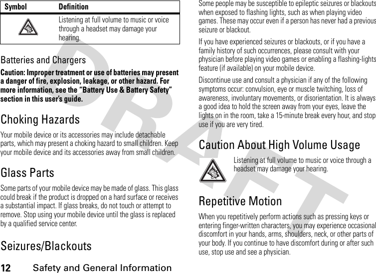 12 Safety and General InformationBatteries and ChargersCaution: Improper treatment or use of batteries may present a danger of fire, explosion, leakage, or other hazard. For more information, see the “Battery Use &amp; Battery Safety” section in this user’s guide.Choking HazardsYour mobile device or its accessories may include detachable parts, which may present a choking hazard to small children. Keep your mobile device and its accessories away from small children.Glass PartsSome parts of your mobile device may be made of glass. This glass could break if the product is dropped on a hard surface or receives a substantial impact. If glass breaks, do not touch or attempt to remove. Stop using your mobile device until the glass is replaced by a qualified service center.Seizures/BlackoutsSome people may be susceptible to epileptic seizures or blackouts when exposed to flashing lights, such as when playing video games. These may occur even if a person has never had a previous seizure or blackout.If you have experienced seizures or blackouts, or if you have a family history of such occurrences, please consult with your physician before playing video games or enabling a flashing-lights feature (if available) on your mobile device.Discontinue use and consult a physician if any of the following symptoms occur: convulsion, eye or muscle twitching, loss of awareness, involuntary movements, or disorientation. It is always a good idea to hold the screen away from your eyes, leave the lights on in the room, take a 15-minute break every hour, and stop use if you are very tired.Caution About High Volume UsageListening at full volume to music or voice through a headset may damage your hearing.Repetitive MotionWhen you repetitively perform actions such as pressing keys or entering finger-written characters, you may experience occasional discomfort in your hands, arms, shoulders, neck, or other parts of your body. If you continue to have discomfort during or after such use, stop use and see a physician.Listening at full volume to music or voice through a headset may damage your hearing.Symbol Definition