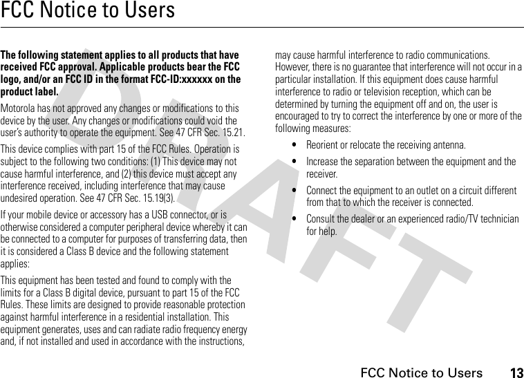 13 FCC Notice to UsersFCC Notice to UsersFCC NoticeThe following statement applies to all products that have received FCC approval. Applicable products bear the FCC logo, and/or an FCC ID in the format FCC-ID:xxxxxx on the product label.Motorola has not approved any changes or modifications to this device by the user. Any changes or modifications could void the user’s authority to operate the equipment. See 47 CFR Sec. 15.21.This device complies with part 15 of the FCC Rules. Operation is subject to the following two conditions: (1) This device may not cause harmful interference, and (2) this device must accept any interference received, including interference that may cause undesired operation. See 47 CFR Sec. 15.19(3).If your mobile device or accessory has a USB connector, or is otherwise considered a computer peripheral device whereby it can be connected to a computer for purposes of transferring data, then it is considered a Class B device and the following statement applies:This equipment has been tested and found to comply with the limits for a Class B digital device, pursuant to part 15 of the FCC Rules. These limits are designed to provide reasonable protection against harmful interference in a residential installation. This equipment generates, uses and can radiate radio frequency energy and, if not installed and used in accordance with the instructions, may cause harmful interference to radio communications. However, there is no guarantee that interference will not occur in a particular installation. If this equipment does cause harmful interference to radio or television reception, which can be determined by turning the equipment off and on, the user is encouraged to try to correct the interference by one or more of the following measures:•Reorient or relocate the receiving antenna.•Increase the separation between the equipment and the receiver.•Connect the equipment to an outlet on a circuit different from that to which the receiver is connected.•Consult the dealer or an experienced radio/TV technician for help.