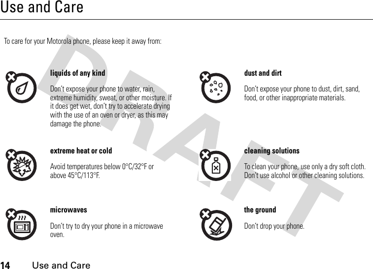 14 Use and CareUse and CareUse and Ca reTo care for your Motorola phone, please keep it away from:liquids of any kind dust and dirtDon’t expose your phone to water, rain, extreme humidity, sweat, or other moisture. If it does get wet, don’t try to accelerate drying with the use of an oven or dryer, as this may damage the phone.Don’t expose your phone to dust, dirt, sand, food, or other inappropriate materials.extreme heat or cold cleaning solutionsAvoid temperatures below 0°C/32°F or above 45°C/113°F.To clean your phone, use only a dry soft cloth. Don’t use alcohol or other cleaning solutions.microwaves the groundDon’t try to dry your phone in a microwave oven.Don’t drop your phone.