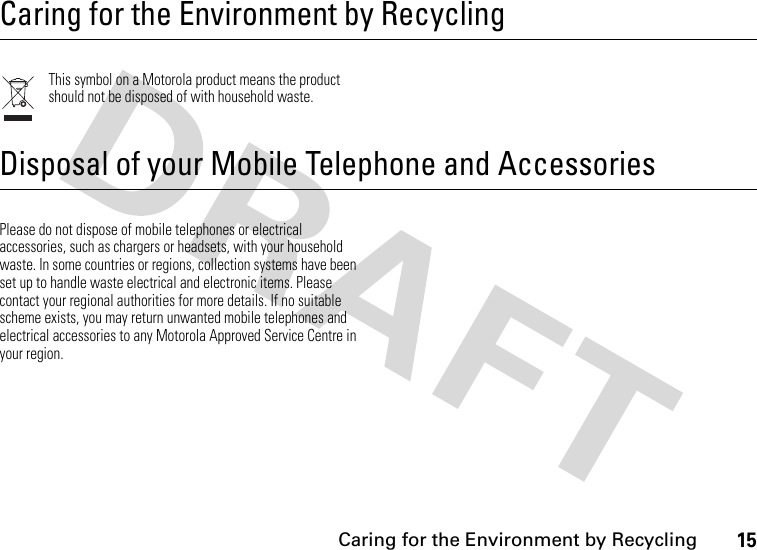 15 Caring for the Environment by RecyclingCaring for the Environment by RecyclingRecycling InformationThis symbol on a Motorola product means the product should not be disposed of with household waste.Disposal of your Mobile Telephone and AccessoriesPlease do not dispose of mobile telephones or electrical accessories, such as chargers or headsets, with your household waste. In some countries or regions, collection systems have been set up to handle waste electrical and electronic items. Please contact your regional authorities for more details. If no suitable scheme exists, you may return unwanted mobile telephones and electrical accessories to any Motorola Approved Service Centre in your region.