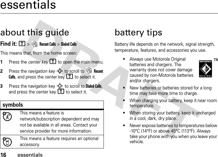 16essentialsessentialsabout this guideFind it: M &gt;Recent Calls &gt;Dialed CallsThis means that, from the home screen:  1Press the center keyM to open the main menu.2Press the navigation keyS to scroll to Recent Calls, and press the center keyM to select it.3Press the navigation keyS to scroll to Dialed Calls, and press the center keyM to select it.battery tipsBattery life depends on the network, signal strength, temperature, features, and accessories you use.•Always use Motorola Original batteries and chargers. The warranty does not cover damage caused by non-Motorola batteries and/or chargers.•New batteries or batteries stored for a long time may take more time to charge.•When charging your battery, keep it near room temperature.•When storing your battery, keep it uncharged in a cool, dark, dry place.•Never expose batteries to temperatures below -10°C (14°F) or above 45°C (113°F). Always take your phone with you when you leave your vehicle.symbolsThis means a feature is network/subscription dependent and may not be available in all areas. Contact your service provider for more information.This means a feature requires an optional accessory.