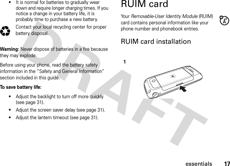 17essentials•It is normal for batteries to gradually wear down and require longer charging times. If you notice a change in your battery life, it is probably time to purchase a new battery.Contact your local recycling center for proper battery disposal.Warning: Never dispose of batteries in a fire because they may explode.Before using your phone, read the battery safety information in the “Safety and General Information” section included in this guide.To save battery life:•Adjust the backlight to turn off more quickly (see page 31).•Adjust the screen saver delay (see page 31).•Adjust the lantern timeout (see page 31).RUIM cardYo u r   Removable-User Identity Module (RUIM) card contains personal information like your phone number and phonebook entries.RUIM card installation032375o1