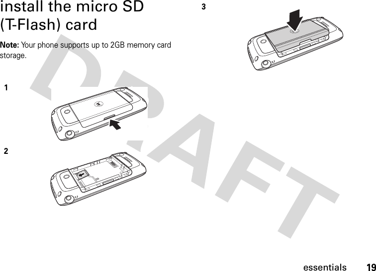 19essentialsinstall the micro SD (T-Flash) cardNote: Your phone supports up to 2GB memory card storage.123