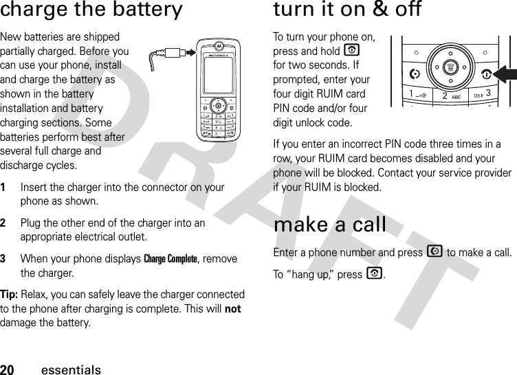 20essentialscharge the batteryNew batteries are shipped partially charged. Before you can use your phone, install and charge the battery as shown in the battery installation and battery charging sections. Some batteries perform best after several full charge and discharge cycles.1Insert the charger into the connector on your phone as shown.2Plug the other end of the charger into an appropriate electrical outlet.3When your phone displays Charge Complete, remove the charger.Tip: Relax, you can safely leave the charger connected to the phone after charging is complete. This will not damage the battery.turn it on &amp; offTo turn your phone on, press and hold O for two seconds. If prompted, enter your four digit RUIM card PIN code and/or four digit unlock code.If you enter an incorrect PIN code three times in a row, your RUIM card becomes disabled and your phone will be blocked. Contact your service provider if your RUIM is blocked.make a callEnter a phone number and press N to make a call.To “hang up,” press O.