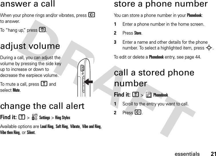 21essentialsanswer a callWhen your phone rings and/or vibrates, press N to answer.To “hang up,” press O.adjust volumeDuring a call, you can adjust the volume by pressing the side key up to increase or down to decrease the earpiece volume.To mute a call, press M and select Mute.change the call alertFind it: M &gt;   Settings &gt; Ring StylesAvailable options are Loud Ring, Soft Ring, Vibrate, Vibe and Ring, Vibe then Ring, or Silent.store a phone numberYou can store a phone number in your Phonebook:1Enter a phone number in the home screen.2Press Store.3Enter a name and other details for the phone number. To select a highlighted item, press S.To edit or delete a Phonebook entry, see page 44.call a stored phone numberFind it: M &gt;   Phonebook1Scroll to the entry you want to call.2Press N.