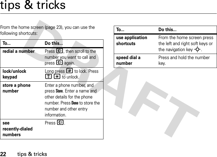 22tips &amp; trickstips &amp; tricksFrom the home screen (page 23), you can use the following shortcuts:To... Do this...redial a numberPress N, then scroll to the number you want to call and press N again. lock/unlock keypadLong press # to lock. Press M* to unlock.store a phone numberEnter a phone number, and press Store. Enter a name and other details for the phone number. Press Done to store the number and other entry information.see recently-dialed numbersPress N.use application shortcutsFrom the home screen press the left and right soft keys or the navigation key S.speed dial a numberPress and hold the number key.To... Do this...