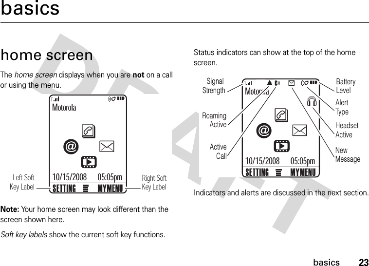 23basicsbasicshome screenThe home screen displays when you are not on a call or using the menu.Note: Your home screen may look different than the screen shown here.Soft key labels show the current soft key functions. Status indicators can show at the top of the home screen.Indicators and alerts are discussed in the next section.Motorola05:05pmMYMENUSETTING10/15/2008Left SoftKey LabelRight SoftKey LabelMotorola05:05pmMYMENUSETTING10/15/2008Signal StrengthRoamingActiveActive CallBatteryLevelHeadset  ActiveAlertTypeNew Message