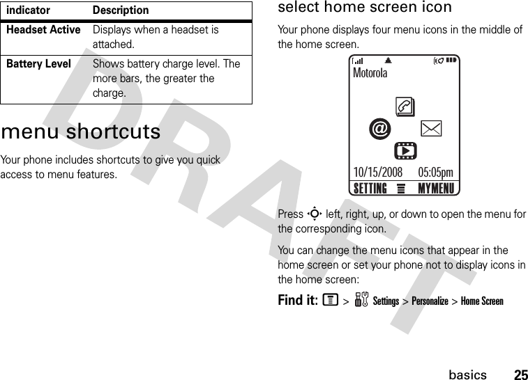 25basicsmenu shortcutsYour phone includes shortcuts to give you quick access to menu features.select home screen iconYour phone displays four menu icons in the middle of the home screen.Press S left, right, up, or down to open the menu for the corresponding icon.You can change the menu icons that appear in the home screen or set your phone not to display icons in the home screen:Find it: M &gt;Settings &gt;Personalize &gt;Home ScreenHeadset ActiveDisplays when a headset is attached.Battery LevelShows battery charge level. The more bars, the greater the charge.indicator DescriptionMotorola05:05pmMYMENUSETTING10/15/2008