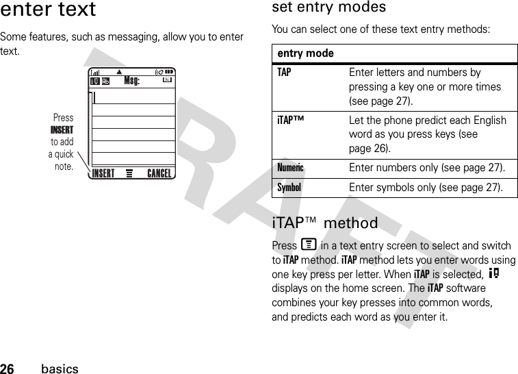 26basicsenter textSome features, such as messaging, allow you to enter text.set entry modesYou can select one of these text entry methods:iTAP™ methodPress M in a text entry screen to select and switch to iTAP method. iTAP method lets you enter words using one key press per letter. When iTAP is selected, O displays on the home screen. The iTAP software combines your key presses into common words, and predicts each word as you enter it.620Msg:CANCELINSERTPressINSERT  to add a quick note.entry modeTAPEnter letters and numbers by pressing a key one or more times (see page 27).iTAP™Let the phone predict each English word as you press keys (see page 26).NumericEnter numbers only (see page 27).SymbolEnter symbols only (see page 27).