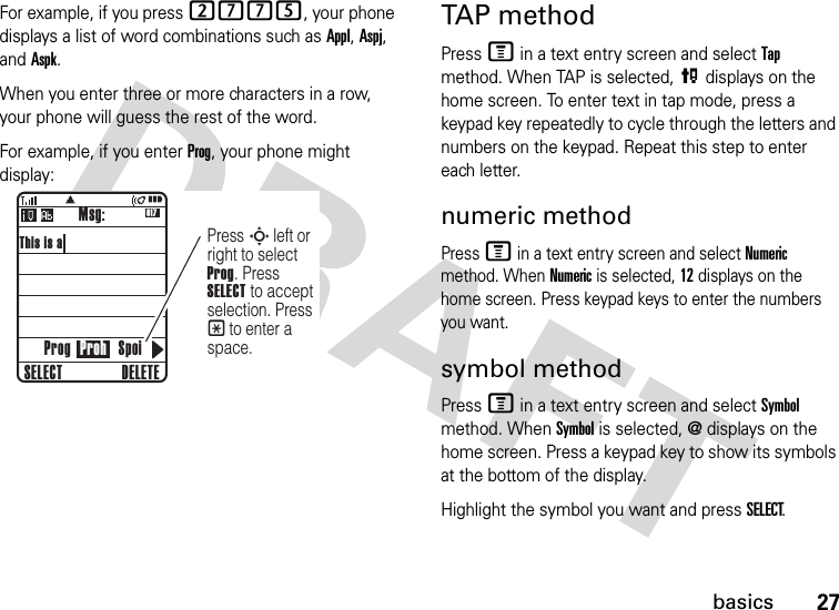 27basicsFor example, if you press 2775, your phone displays a list of word combinations such as Appl, Aspj, and Aspk.When you enter three or more characters in a row, your phone will guess the rest of the word.For example, if you enter Prog, your phone might display:TAP methodPress M in a text entry screen and select Tap method. When TAP is selected, P displays on the home screen. To enter text in tap mode, press a keypad key repeatedly to cycle through the letters and numbers on the keypad. Repeat this step to enter each letter.numeric methodPress M in a text entry screen and select Numeric method. When Numeric is selected, 12 displays on the home screen. Press keypad keys to enter the numbers you want.symbol methodPress M in a text entry screen and select Symbol method. When Symbol is selected, @ displays on the home screen. Press a keypad key to show its symbols at the bottom of the display.Highlight the symbol you want and press SELECT.617This is aProg Proh SpoiMsg:DELETESELECTSPress   left or right to select Prog. Press SELECT to accept selection. Press * to enter a space.    