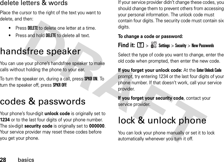 28basicsdelete letters &amp; wordsPlace the cursor to the right of the text you want to delete, and then:•Press DELETE to delete one letter at a time.•Press and hold DELETE to delete all text.handsfree speakerYou can use your phone’s handsfree speaker to make calls without holding the phone to your ear.To turn the speaker on, during a call, press SPKR ON. To turn the speaker off, press SPKR OFF.codes &amp; passwordsYour phone’s four-digit unlock code is originally set to 1234 or to the last four digits of your phone number. The six-digit security code is originally set to 000000. Your service provider may reset these codes before you get your phone.If your service provider didn’t change these codes, you should change them to prevent others from accessing your personal information. The unlock code must contain four digits. The security code must contain six digits.To   change a code or password:Find it: M &gt;Settings &gt;Security &gt;New PasswordsSelect the type of code you want to change, enter the old code when prompted, then enter the new code.If you forget your unlock code:At the Enter Unlock Code prompt, try entering 1234 or the last four digits of your phone number. If that doesn’t work, call your service provider.If you forget your security code, contact your service provider.lock &amp; unlock phoneYou can lock your phone manually or set it to lock automatically whenever you turn it off. 