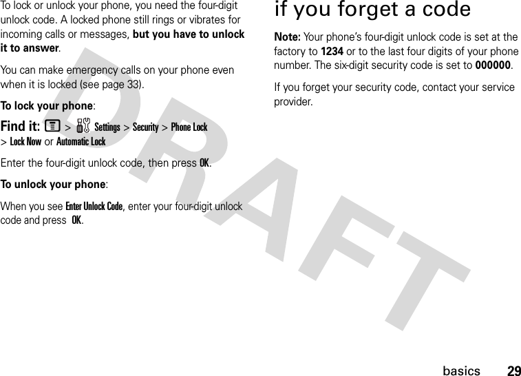 29basicsTo lock or unlock your phone, you need the four-digit unlock code. A locked phone still rings or vibrates for incoming calls or messages, but you have to unlock it to answer.You can make emergency calls on your phone even when it is locked (see page 33).To lock your phone: Find it: M&gt;Settings&gt;Security &gt;Phone Lock &gt;Lock Now or Automatic LockEnter the four-digit unlock code, then pressOK.To unlock your phone:When you see Enter Unlock Code, enter your four-digit unlock code and press OK.if you forget a codeNote: Your phone’s four-digit unlock code is set at the factory to 1234 or to the last four digits of your phone number. The six-digit security code is set to 000000.If you forget your security code, contact your service provider.