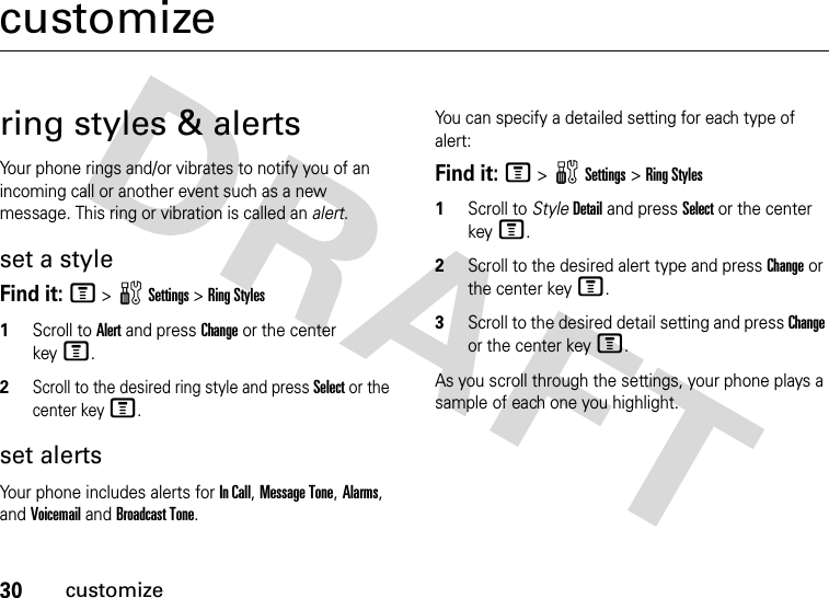 30customizecustomizering styles &amp; alertsYour phone rings and/or vibrates to notify you of an incoming call or another event such as a new message. This ring or vibration is called an alert.set a styleFind it: M&gt;Settings &gt;Ring Styles1Scroll to Alert and press Change or the center keyM.2Scroll to the desired ring style and press Select or the center keyM.set alertsYour phone includes alerts for In Call, Message Tone, Alarms, and Voicemail and Broadcast Tone.You can specify a detailed setting for each type of alert:Find it: M&gt;Settings &gt;Ring Styles  1Scroll to StyleDetail and press Select or the center keyM.2Scroll to the desired alert type and press Change or the center keyM.3Scroll to the desired detail setting and press Change or the center keyM.As you scroll through the settings, your phone plays a sample of each one you highlight.