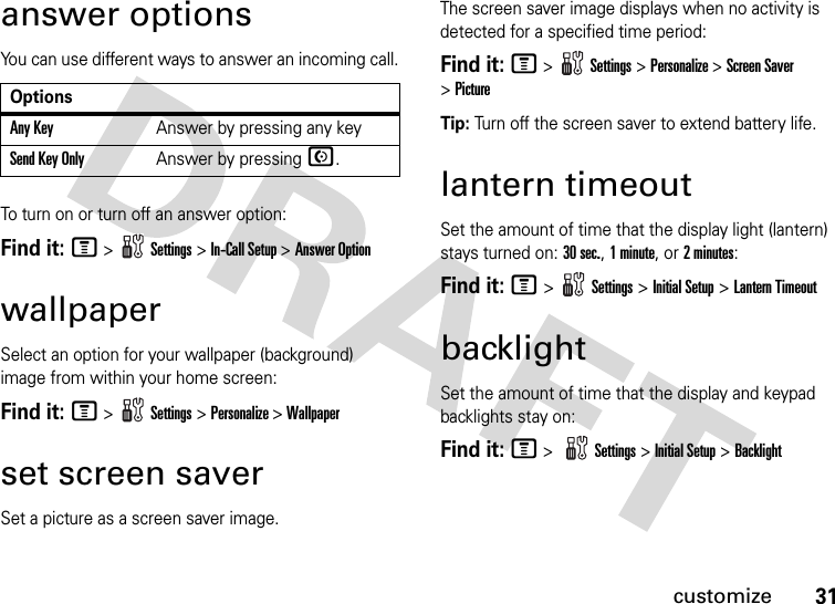 31customizeanswer optionsYou can use different ways to answer an incoming call.To turn on or turn off an answer option:Find it: M &gt;   Settings &gt; In-Call Setup &gt; Answer OptionwallpaperSelect an option for your wallpaper (background) image from within your home screen:Find it: M &gt;   Settings &gt; Personalize &gt;Wallpaperset screen saverSet a picture as a screen saver image. The screen saver image displays when no activity is detected for a specified time period:Find it: M &gt;   Settings &gt; Personalize &gt;Screen Saver &gt;PictureTip: Turn off the screen saver to extend battery life.lantern timeoutSet the amount of time that the display light (lantern) stays turned on: 30 sec., 1minute, or 2minutes:Find it: M &gt;   Settings &gt; Initial Setup &gt; Lantern TimeoutbacklightSet the amount of time that the display and keypad backlights stay on:Find it: M &gt; Settings &gt; Initial Setup &gt;BacklightOptionsAny KeyAnswer by pressing any keySend Key OnlyAnswer by pressing N.