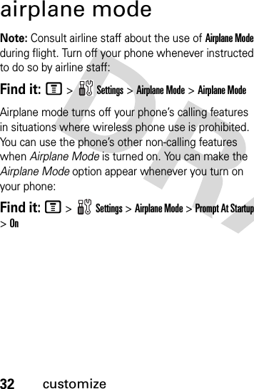 32customizeairplane modeNote: Consult airline staff about the use of Airplane Mode during flight. Turn off your phone whenever instructed to do so by airline staff:Find it: M &gt;  Settings &gt; Airplane Mode &gt; Airplane ModeAirplane mode turns off your phone’s calling features in situations where wireless phone use is prohibited. You can use the phone’s other non-calling features when Airplane Mode is turned on. You can make the Airplane Mode option appear whenever you turn on your phone:Find it: M &gt;   Settings &gt; Airplane Mode &gt; Prompt At Startup &gt; On