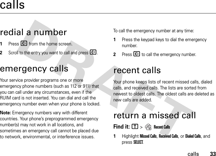 33callscallsredial a number1Press N from the home screen.2Scroll to the entry you want to call and press N.emergency callsYour service provider programs one or more emergency phone numbers (such as 112 or 911) that you can call under any circumstances, even if the RUIM card is not inserted. You can dial and call the emergency number even when your phone is locked.Note: Emergency numbers vary with different countries. Your phone’s preprogrammed emergency number(s) may not work in all locations, and sometimes an emergency call cannot be placed due to network, environmental, or interference issues.To call the emergency number at any time:1Press the keypad keys to dial the emergency number.2Press N to call the emergency number.recent callsYour phone keeps lists of recent missed calls, dialed calls, and received calls. The lists are sorted from newest to oldest calls. The oldest calls are deleted as new calls are added.return a missed callFind it: M &gt;   Recent Calls1Highlight Missed Calls, Received Calls, or Dialed Calls, and press SELECT.