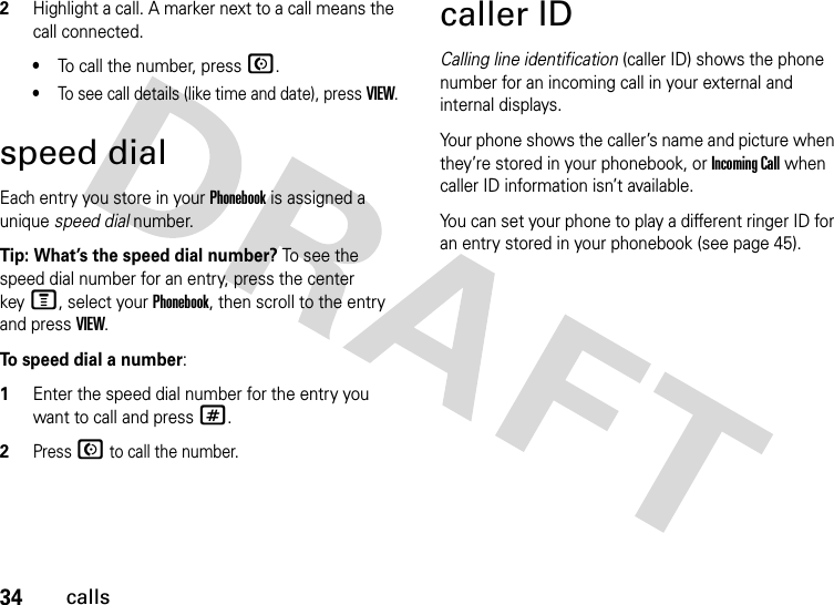 34calls2Highlight a call. A marker next to a call means the call connected.•To call the number, press N.•To see call details (like time and date), press VIEW.speed dialEach entry you store in your Phonebook is assigned a unique speed dial number. Tip: What’s the speed dial number? To see the speed dial number for an entry, press the center keyM, select your Phonebook, then scroll to the entry and press VIEW.To  s peed dial a number:  1Enter the speed dial number for the entry you want to call and press #.2Press N to call the number.caller IDCalling line identification (caller ID) shows the phone number for an incoming call in your external and internal displays.Your phone shows the caller’s name and picture when they’re stored in your phonebook, or Incoming Call when caller ID information isn’t available.You can set your phone to play a different ringer ID for an entry stored in your phonebook (see page 45).