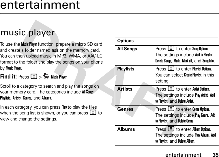 35entertainmententertainmentmusic playerTo use the Music Player function, prepare a micro SD card and create a folder named music on the memory card. You can then upload music in MP3, WMA, or AAC-LC format to the folder and play the songs on your phone by Music Player.Find it: Press M &gt;  Music PlayerScroll to a category to search and play the songs on your memory card. The categories include All Songs, Playlists, Artists, Genres, and Albums.In each category, you can press Play to play the files when the song list is shown, or you can press M to view and change the settings.OptionsAll SongsPress M to enter Song Options. The settings include Add to Playlist, Delete Songs, Mark, Mark all, and Song Info.PlaylistsPress M to enter Playlist Options. You can select Create Playlist in this setting.ArtistsPress M to enter Artist Options. The settings include Play Artist, Add to Playlist, and Delete Artist.GenresPress M to enter Genre Options. The settings include Play Genre, Add to Playlist, and Delete Genre.AlbumsPress M to enter Album Options. The settings include Play Album, Add to Playlist, and Delete Album.