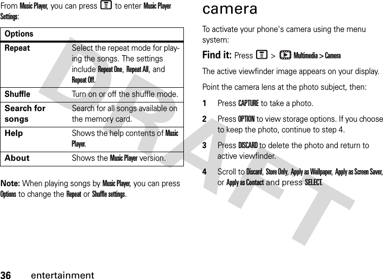 36entertainmentFrom Music Player, you can press M to enter Music Player Settings:Note: When playing songs by Music Player, you can press Options to change the Repeat or Shuffle settings.cameraTo activate your phone&apos;s camera using the menu system:Find it: Press M &gt;  Multimedia &gt; CameraThe active viewfinder image appears on your display.Point the camera lens at the photo subject, then: 1Press CAPTURE to take a photo.2Press OPTION to view storage options. If you choose to keep the photo, continue to step 4.3Press DISCARD to delete the photo and return to active viewfinder.4Scroll to Discard, Store Only, Apply as Wallpaper, Apply as Screen Saver, or Apply as Contact and press SELECT.OptionsRepeatSelect the repeat mode for play-ing the songs. The settings include Repeat One, Repeat All, and Repeat Off.ShuffleTurn on or off the shuffle mode.Search for songsSearch for all songs available on the memory card.HelpShows the help contents of Music Player.AboutShows the Music Player version.