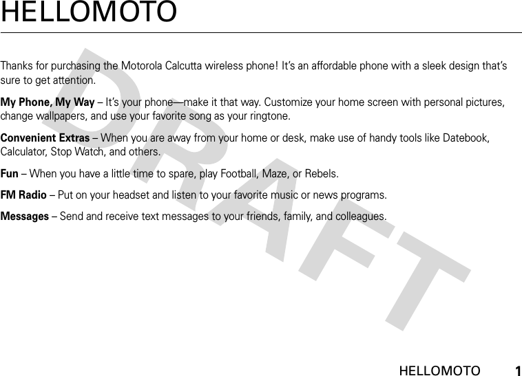  HELLOMOTO1HELLOMOTOThanks for purchasing the Motorola Calcutta wireless phone! It’s an affordable phone with a sleek design that’s sure to get attention.My Phone, My Way – It’s your phone—make it that way. Customize your home screen with personal pictures, change wallpapers, and use your favorite song as your ringtone.Convenient Extras – When you are away from your home or desk, make use of handy tools like Datebook, Calculator, Stop Watch, and others.Fun – When you have a little time to spare, play Football, Maze, or Rebels.FM Radio – Put on your headset and listen to your favorite music or news programs.Messages – Send and receive text messages to your friends, family, and colleagues.
