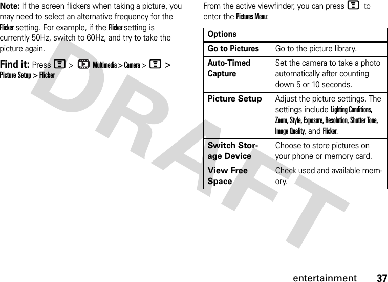 37entertainmentNote: If the screen flickers when taking a picture, you may need to select an alternative frequency for the Flicker setting. For example, if the Flicker setting is currently 50Hz, switch to 60Hz, and try to take the picture again.Find it: Press M &gt;   Multimedia &gt; Camera &gt; M &gt; Picture Setup &gt; FlickerFrom the active viewfinder, you can press M to enter the Pictures Menu:OptionsGo to PicturesGo to the picture library.Auto-Timed CaptureSet the camera to take a photo automatically after counting down 5 or 10 seconds.Picture SetupAdjust the picture settings. The settings include Lighting Conditions, Zoom, Style, Exposure, Resolution, Shutter Tone, Image Quality, and Flicker.Switch Stor-age DeviceChoose to store pictures on your phone or memory card.View Free SpaceCheck used and available mem-ory.