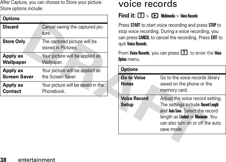 38entertainmentAfter Capture, you can choose to Store your picture. Store options include:voice recordsFind it: M &gt;   Multimedia &gt; Voice RecordsPress START to start voice recording and press STOP to stop voice recording. During a voice recording, you can press CANCEL to cancel the recording. Press EXIT to quit Voice Records.From Voice Records, you can press M to enter the Voi ce Option menu.OptionsDiscardCancel saving the captured pic-ture.Store OnlyThe captured picture will be stored in Pictures.Apply as WallpaperYour picture will be applied as Wallpaper.Apply as Screen SaverYour picture will be applied as the Screen SaverApply as ContactYour picture will be saved in the Phonebook.OptionsGo to Voice NotesGo to the voice records library saved on the phone or the memory card.Voice Record SetupAdjust the voice record setting. The settings include Record Length and Auto Save. Select the record length as Limited or Maximum. You can also turn on or off the auto save mode.