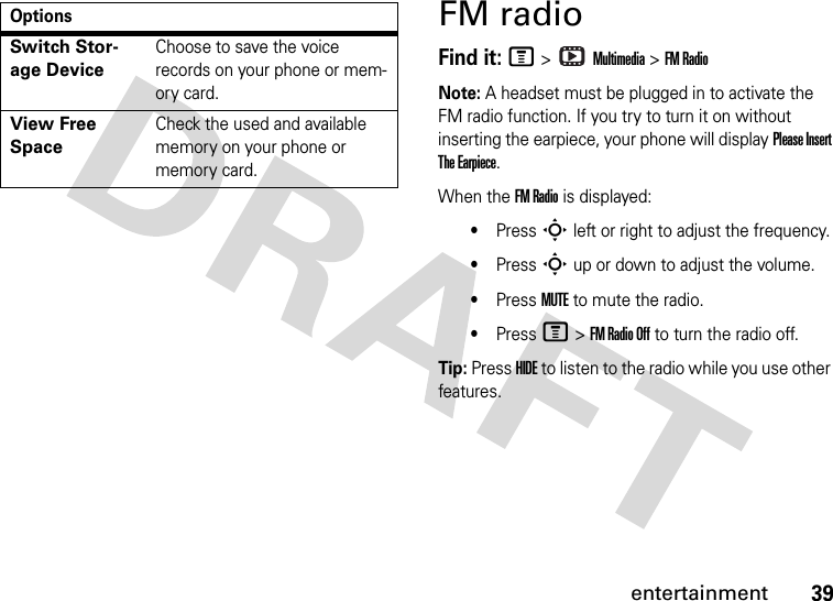 39entertainmentFM radioFind it: M &gt;   Multimedia &gt; FM RadioNote: A headset must be plugged in to activate the FM radio function. If you try to turn it on without inserting the earpiece, your phone will display Please Insert The Earpiece.When the FM Radio is displayed:•Press S left or right to adjust the frequency.•Press S up or down to adjust the volume.•Press MUTE to mute the radio.•Press M &gt; FM Radio Off to turn the radio off.Tip: Press HIDE to listen to the radio while you use other features.Switch Stor-age DeviceChoose to save the voice records on your phone or mem-ory card.View Free SpaceCheck the used and available memory on your phone or memory card.Options