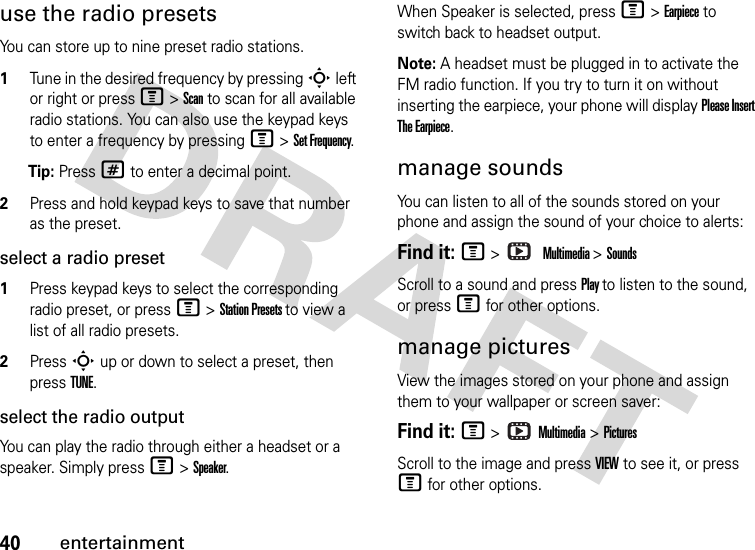 40entertainmentuse the radio presetsYou can store up to nine preset radio stations.1Tune in the desired frequency by pressing S left or right or press M &gt; Scan to scan for all available radio stations. You can also use the keypad keys to enter a frequency by pressing M &gt; Set Frequency.Tip: Press # to enter a decimal point.2Press and hold keypad keys to save that number as the preset.select a radio preset1Press keypad keys to select the corresponding radio preset, or press M &gt; Station Presets to view a list of all radio presets.2Press S up or down to select a preset, then press TUNE.select the radio outputYou can play the radio through either a headset or a speaker. Simply press M &gt; Speaker.When Speaker is selected, press M &gt; Earpiece to switch back to headset output.Note: A headset must be plugged in to activate the FM radio function. If you try to turn it on without inserting the earpiece, your phone will display Please Insert The Earpiece.manage soundsYou can listen to all of the sounds stored on your phone and assign the sound of your choice to alerts: Find it: M &gt;  Multimedia &gt; SoundsScroll to a sound and press Play to listen to the sound, or press M for other options.manage picturesView the images stored on your phone and assign them to your wallpaper or screen saver:Find it: M &gt;   Multimedia &gt; PicturesScroll to the image and press VIEW to see it, or press M for other options.