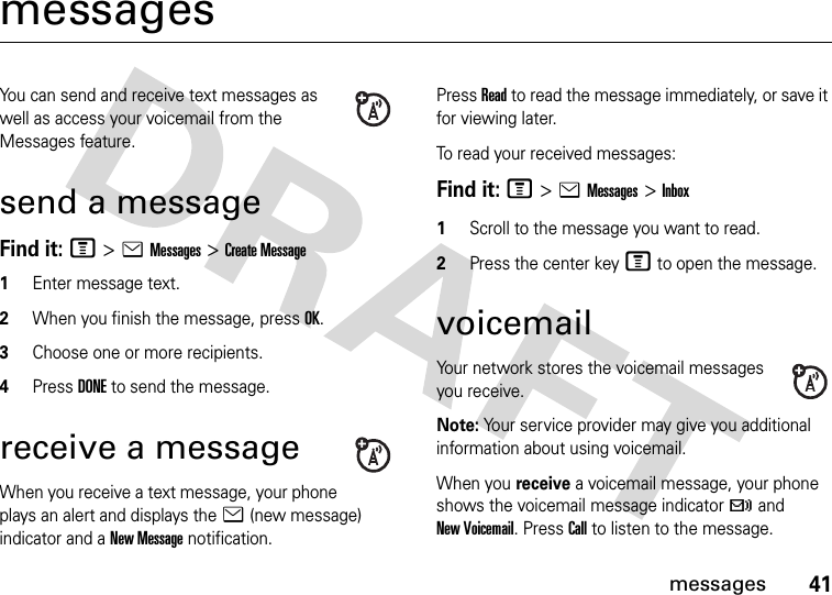 41messagesmessagesYou can send and receive text messages as well as access your voicemail from the Messages feature. send a messageFind it: M &gt;eMessages &gt;Create Message1Enter message text.2When you finish the message, press OK.3Choose one or more recipients.4Press DONE to send the message.receive a messageWhen you receive a text message, your phone plays an alert and displays the e (new message) indicator and a New Message notification.Press Read to read the message immediately, or save it for viewing later.To read your received messages:Find it: M&gt;eMessages&gt;Inbox1Scroll to the message you want to read.2Press the center key M to open the message. voicemailYour network stores the voicemail messages you receive.Note: Your service provider may give you additional information about using voicemail.When you receive a voicemail message, your phone shows the voicemail message indicator t and New Voicemail. Press Call to listen to the message.