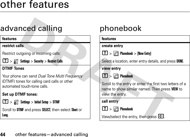 44other features—advanced callingother featuresadvanced calling phonebookfeaturesrestrict callsRestrict outgoing or incoming calls:M &gt;   Settings &gt; Security &gt; Restrict CallsDTMF TonesYour phone can send Dual Tone Multi Frequency (DTMF) tones for calling card calls or other automated touch-tone calls.Set up DTMF tones:M &gt;  Settings &gt; Initial Setup &gt;DTMFScroll to DTMF and press SELECT, then select Short or Long.featurescreate entryM &gt;   Phonebook &gt; [New Entry]Select a location, enter entry details, and press DONE.view entryM &gt;   PhonebookScroll to the entry or enter the first two letters of a name to show similar names. Then press VIEW to view the entry.call entryM &gt;   PhonebookView/select the entry, then press N.