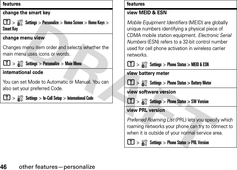 46other features—personalizechange the smart keyM &gt;   Settings &gt; Personalize &gt; Home Screen &gt; Home Keys &gt; Smart Keychange menu viewChanges menu item order and selects whether the main menu uses icons or words.M &gt;   Settings &gt; Personalize &gt; Main Menuinternational codeYou can set Mode to Automatic or Manual. You can also set your preferred Code.M &gt;   Settings &gt; In-Call Setup &gt; International Codefeaturesview MEID &amp; ESNMobile Equipment Identifiers (MEID) are globally unique numbers identifying a physical piece of CDMA mobile station equipment. Electronic Serial Numbers (ESN) refers to a 32-bit control number used for cell phone activation in wireless carrier networks.M &gt;   Settings &gt; Phone Status &gt; MEID &amp; ESNview battery meterM &gt;   Settings &gt; Phone Status &gt; Battery Meterview software versionM &gt;   Settings &gt; Phone Status &gt; SW Versionview PRL versionPreferred Roaming List (PRL) lets you specify which roaming networks your phone can try to connect to when it is outside of your normal service area.M &gt;   Settings &gt; Phone Status &gt; PRL Versionfeatures