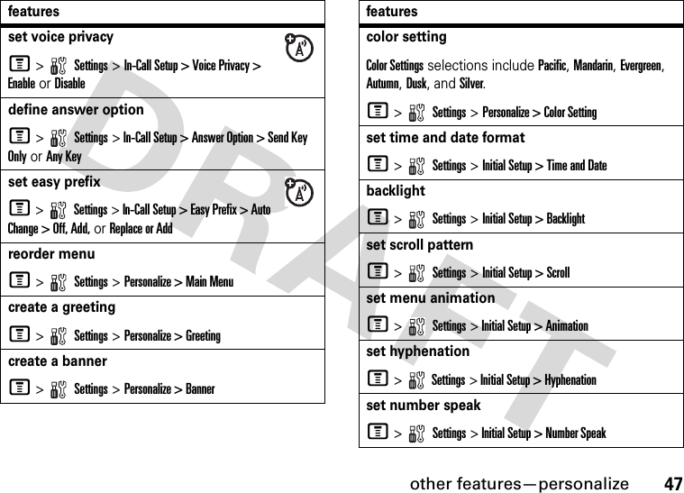 other features—personalize47set voice privacyM &gt;   Settings &gt; In-Call Setup &gt; Voice Privacy &gt; Enable or Disabledefine answer optionM &gt;   Settings &gt; In-Call Setup &gt; Answer Option &gt; Send Key Only or Any Keyset easy prefixM &gt;   Settings &gt; In-Call Setup &gt; Easy Prefix &gt; Auto Change &gt; Off, Add, or Replace or Addreorder menuM &gt;   Settings &gt; Personalize &gt; Main Menucreate a greetingM &gt;   Settings &gt; Personalize &gt; Greetingcreate a bannerM &gt;   Settings &gt; Personalize &gt; Bannerfeaturescolor settingColor Settings selections include Pacific, Mandarin, Evergreen, Autumn, Dusk, and Silver.M &gt;   Settings &gt; Personalize &gt; Color Settingset time and date formatM &gt;   Settings &gt; Initial Setup &gt; Time and DatebacklightM &gt;   Settings &gt; Initial Setup &gt; Backlightset scroll patternM &gt;   Settings &gt; Initial Setup &gt; Scrollset menu animationM &gt;   Settings &gt; Initial Setup &gt; Animationset hyphenationM &gt;  Settings &gt; Initial Setup &gt; Hyphenationset number speakM &gt;   Settings &gt; Initial Setup &gt; Number Speakfeatures