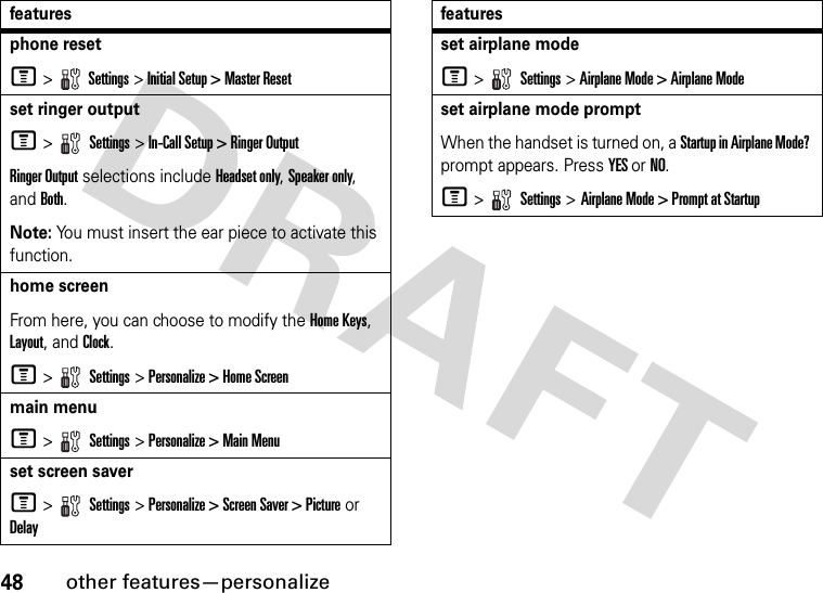 48other features—personalizephone resetM &gt;  Settings &gt; Initial Setup &gt; Master Resetset ringer outputM &gt;   Settings &gt; In-Call Setup &gt; Ringer OutputRinger Output selections include Headset only, Speaker only, and Both.Note: You must insert the ear piece to activate this function.home screenFrom here, you can choose to modify the Home Keys, Layout, and Clock.M &gt;   Settings &gt; Personalize &gt; Home Screenmain menuM &gt;   Settings &gt; Personalize &gt; Main Menuset screen saverM &gt;   Settings &gt; Personalize &gt; Screen Saver &gt; Picture or Delayfeaturesset airplane modeM &gt;   Settings &gt; Airplane Mode &gt; Airplane Modeset airplane mode prompt When the handset is turned on, a Startup in Airplane Mode? prompt appears. Press YES or NO.M &gt;   Settings &gt; Airplane Mode &gt; Prompt at Startupfeatures